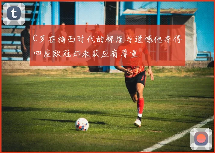 C罗在梅西时代的辉煌与遗憾他夺得四座欧冠却未获应有尊重