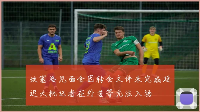 坎塞洛见面会因转会文件未完成延迟大批记者在外苦等无法入场