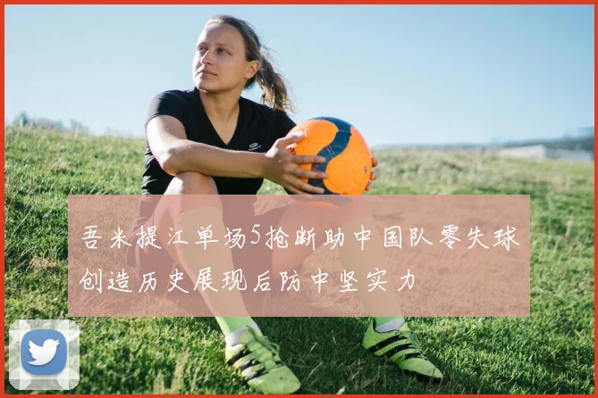 吾米提江单场5抢断助中国队零失球创造历史展现后防中坚实力