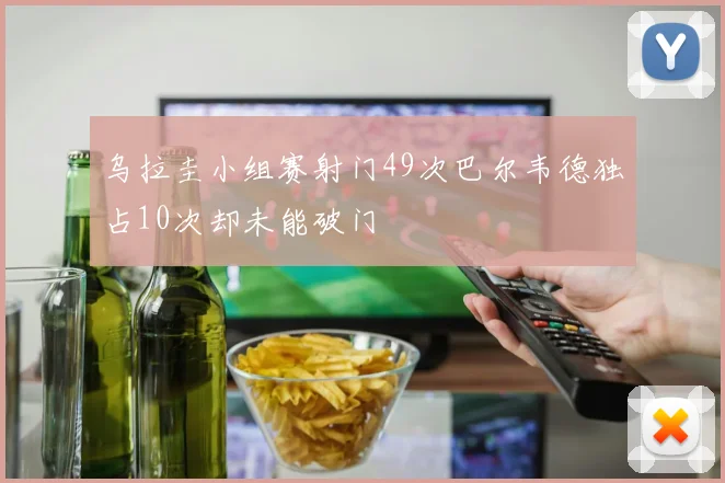 乌拉圭小组赛射门49次巴尔韦德独占10次却未能破门