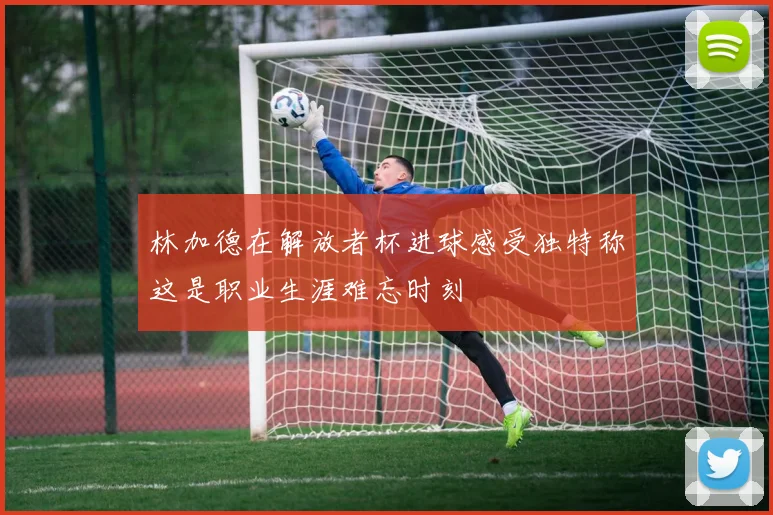 林加德在解放者杯进球感受独特称这是职业生涯难忘时刻
