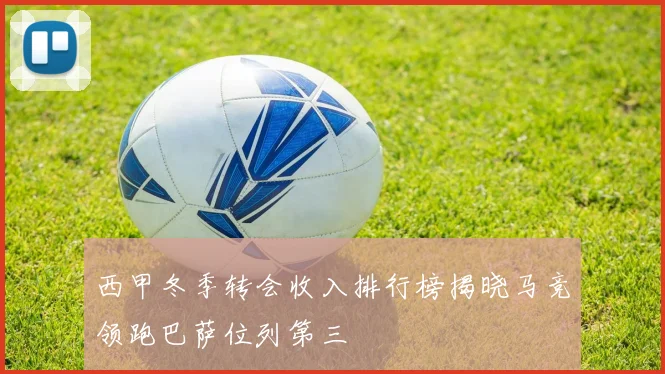 西甲冬季转会收入排行榜揭晓马竞领跑巴萨位列第三