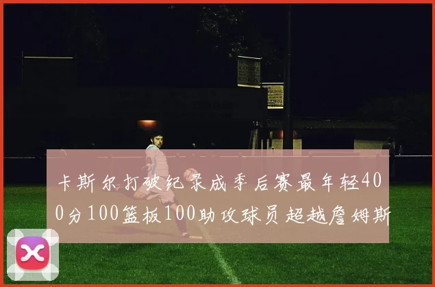 卡斯尔打破纪录成季后赛最年轻400分100篮板100助攻球员超越詹姆斯荣耀时刻