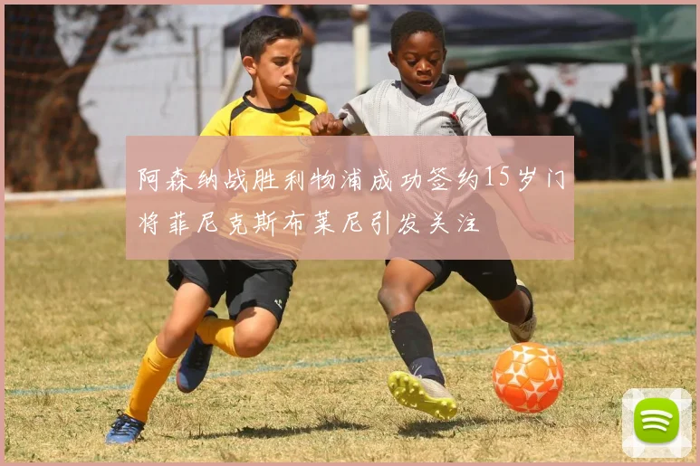 阿森纳战胜利物浦成功签约15岁门将菲尼克斯布莱尼引发关注