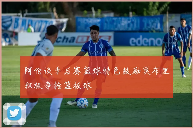 阿伦谈季后赛篮球特色鼓励莫布里积极争抢篮板球