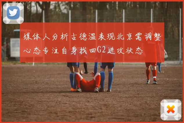 媒体人分析古德温表现北京需调整心态专注自身找回G2进攻状态