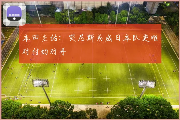 本田圭佑：突尼斯或成日本队更难对付的对手