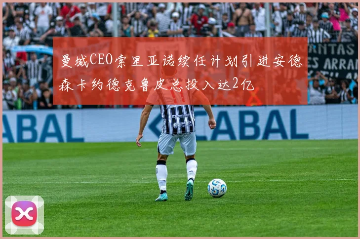 曼城CEO索里亚诺续任计划引进安德森卡约德克鲁皮总投入达2亿