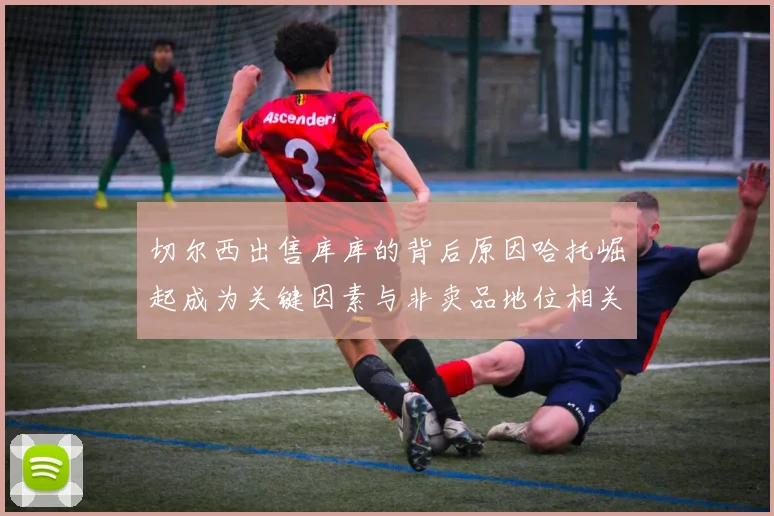 切尔西出售库库的背后原因哈托崛起成为关键因素与非卖品地位相关