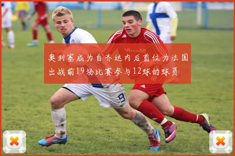 奥利塞成为自齐达内后首位为法国出战前19场比赛参与12球的球员