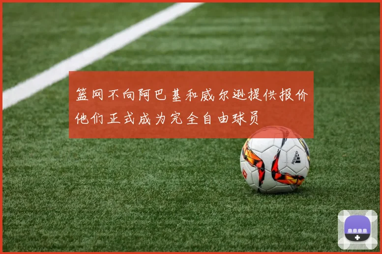 篮网不向阿巴基和威尔逊提供报价他们正式成为完全自由球员