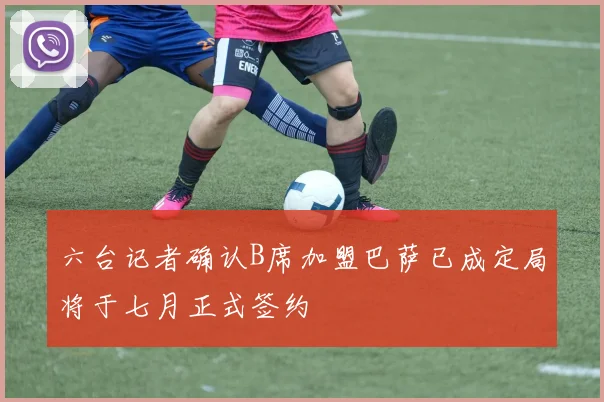 六台记者确认B席加盟巴萨已成定局将于七月正式签约