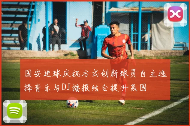 国安进球庆祝方式创新球员自主选择音乐与DJ播报结合提升氛围