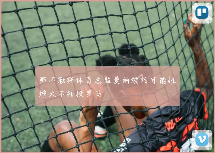 那不勒斯体育总监曼纳续约可能性增大不转投罗马