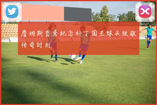 詹姆斯首秀纪念补丁国王球衣致敬传奇时刻