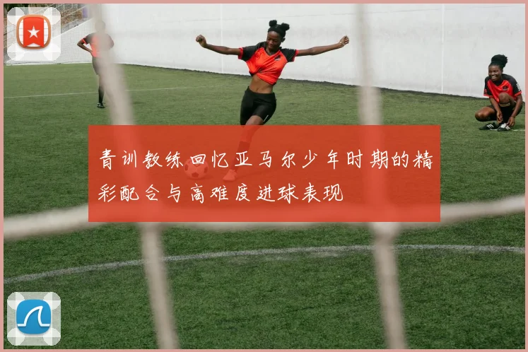 青训教练回忆亚马尔少年时期的精彩配合与高难度进球表现