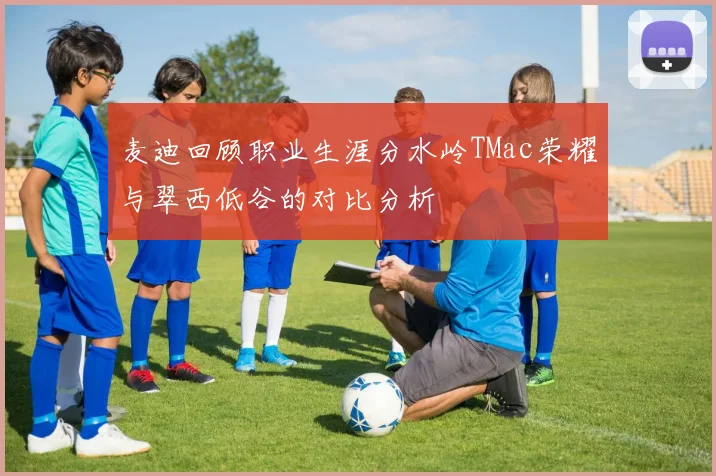 麦迪回顾职业生涯分水岭TMac荣耀与翠西低谷的对比分析