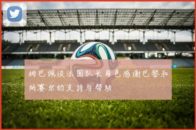 姆巴佩谈法国队长角色感谢巴黎和纳赛尔的支持与帮助