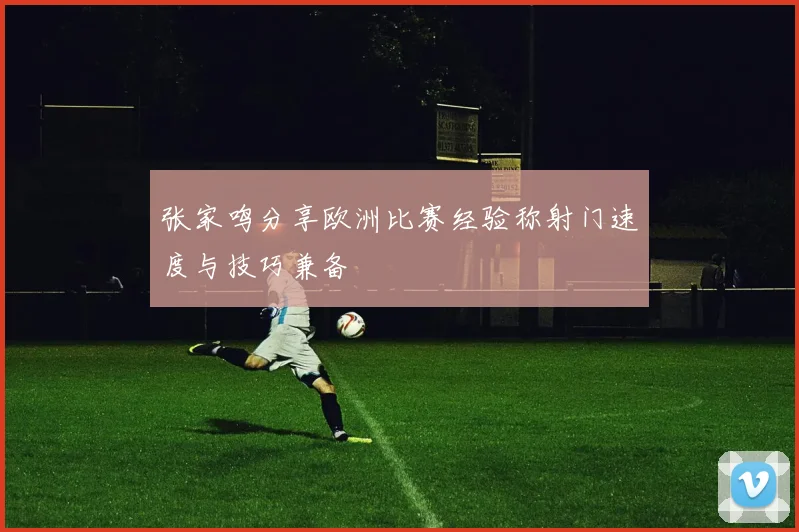 张家鸣分享欧洲比赛经验称射门速度与技巧兼备