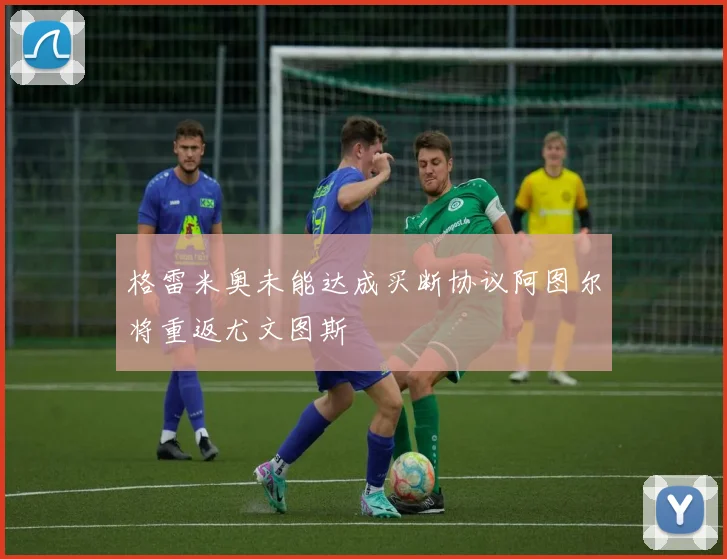 格雷米奥未能达成买断协议阿图尔将重返尤文图斯