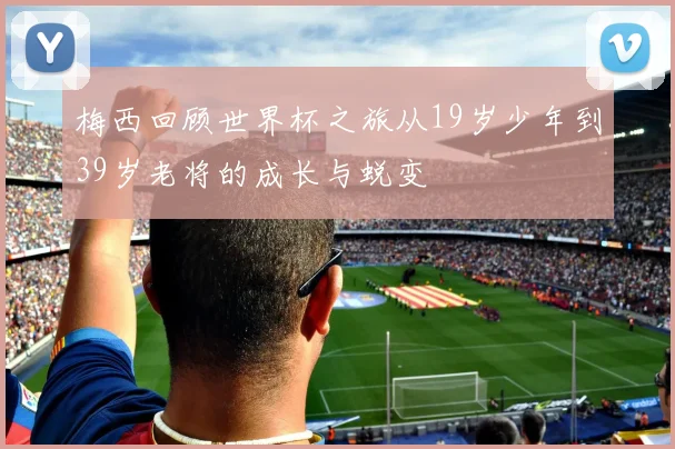 梅西回顾世界杯之旅从19岁少年到39岁老将的成长与蜕变
