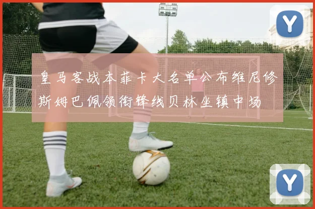 皇马客战本菲卡大名单公布维尼修斯姆巴佩领衔锋线贝林坐镇中场