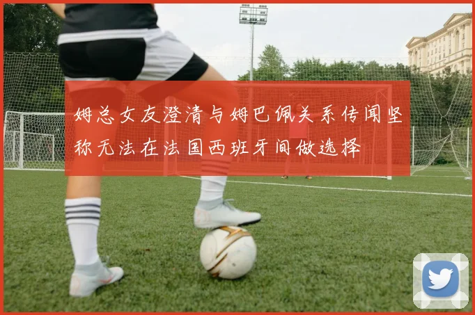 姆总女友澄清与姆巴佩关系传闻坚称无法在法国西班牙间做选择