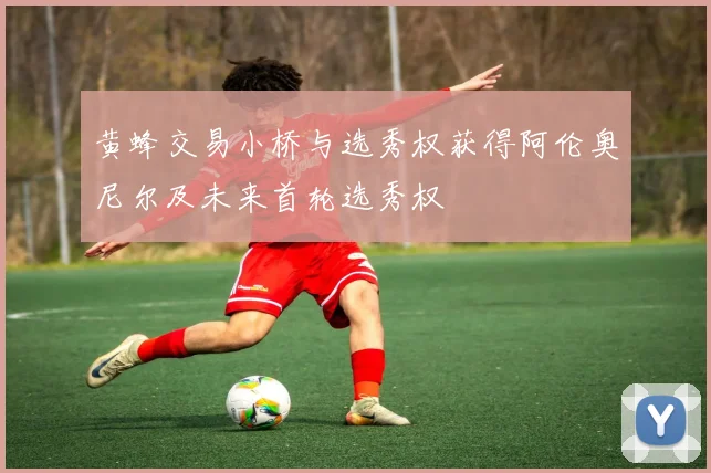 黄蜂交易小桥与选秀权获得阿伦奥尼尔及未来首轮选秀权