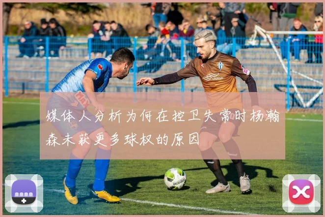 媒体人分析为何在控卫失常时杨瀚森未获更多球权的原因